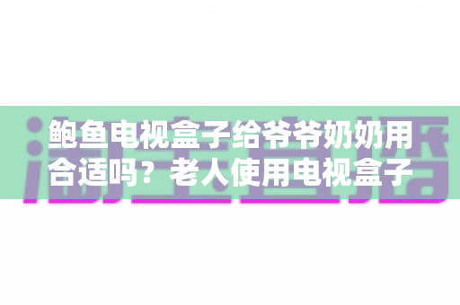 鲍鱼电视盒子给爷爷奶奶用合适吗?老人使用电视盒子优缺点全面解析与实用指南 鲍鱼电视盒子给爷爷奶奶用合适吗?老人使用电视盒子优缺点全面解析与实用指南