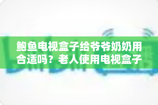 鲍鱼电视盒子给爷爷奶奶用合适吗?老人使用电视盒子优缺点全面解析与实用指南 鲍鱼电视盒子给爷爷奶奶用合适吗?老人使用电视盒子优缺点全面解析与实用指南