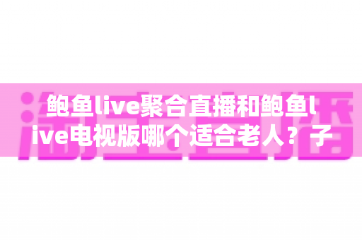 鲍鱼live聚合直播和鲍鱼live电视版哪个适合老人？子女必看的长辈友好直播选择指南