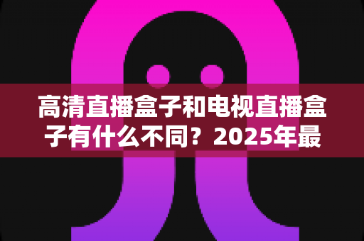 高清直播盒子和电视直播盒子有什么不同?2025年最全选购避坑指南一次讲透 高清直播盒子和电视直播盒子有什么不同?2025年最全选购避坑指南一次讲透