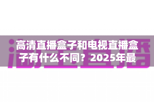 高清直播盒子和电视直播盒子有什么不同？2025年最全选购避坑指南一次讲透