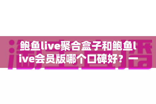 鲍鱼live聚合盒子和鲍鱼live会员版哪个口碑好？一文读懂两大版本差异与口碑真相