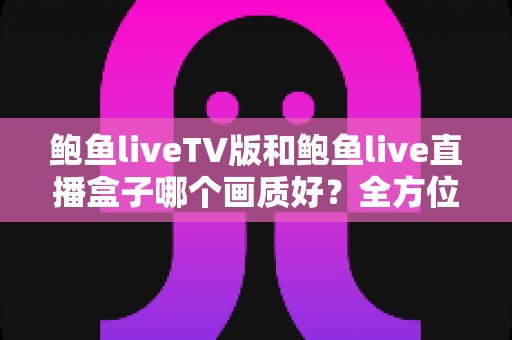 鲍鱼liveTV版和鲍鱼live直播盒子哪个画质好？全方位画质对比解析与实用选择指南