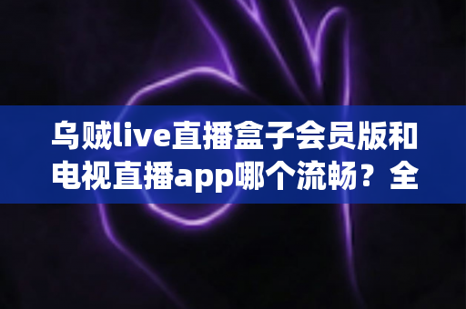 乌贼live直播盒子会员版和电视直播app哪个流畅？全面对比测评与流畅观看实用指南