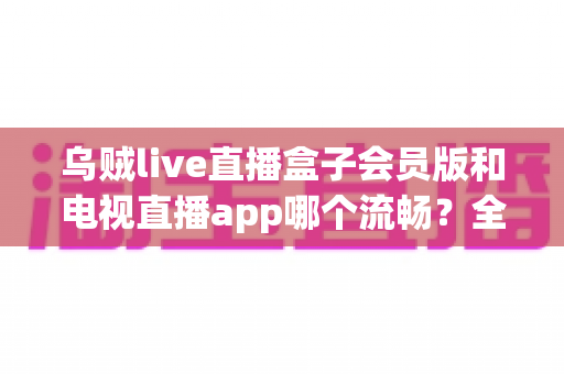 乌贼live直播盒子会员版和电视直播app哪个流畅？全面对比测评与流畅观看实用指南