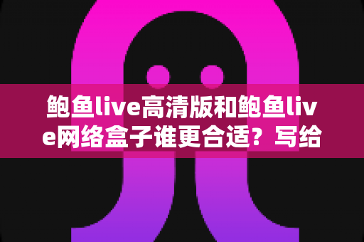 鲍鱼live高清版和鲍鱼live网络盒子谁更合适？写给普通家庭的实用对比与选购指南