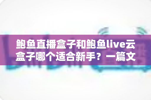 鲍鱼直播盒子和鲍鱼live云盒子哪个适合新手？一篇文章帮你选对第一台直播设备