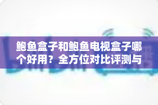 鲍鱼盒子和鲍鱼电视盒子哪个好用？全方位对比评测与选购指南
