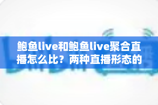 鲍鱼live和鲍鱼live聚合直播怎么比？两种直播形态的全方位对比与选择指南