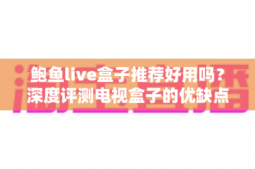 鲍鱼live盒子推荐好用吗？深度评测电视盒子的优缺点、风险与选购全指南