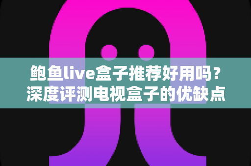 鲍鱼live盒子推荐好用吗？深度评测电视盒子的优缺点、风险与选购全指南