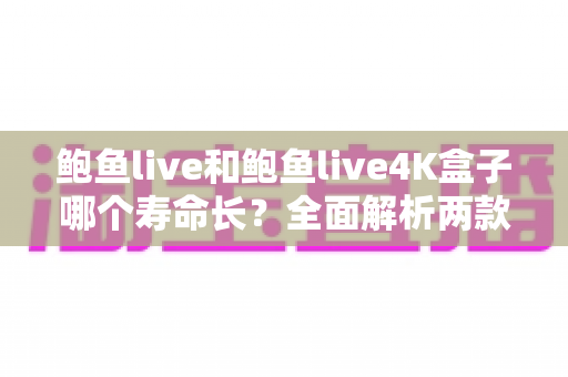 鲍鱼live和鲍鱼live4K盒子哪个寿命长？全面解析两款设备的使用寿命差异与保养秘诀