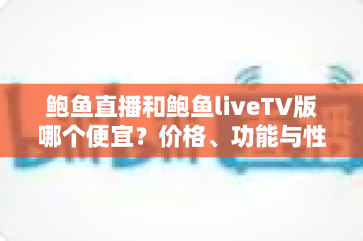 鲍鱼直播和鲍鱼liveTV版哪个便宜？价格、功能与性价比全面解析