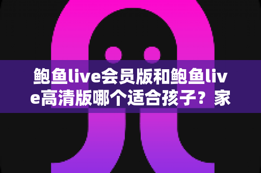 鲍鱼live会员版和鲍鱼live高清版哪个适合孩子?家长必读的版本对比与安全选择指南 鲍鱼live会员版和鲍鱼live高清版哪个适合孩子?家长必读的版本对比与安全选择指南