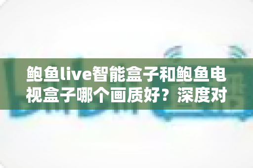 鲍鱼live智能盒子和鲍鱼电视盒子哪个画质好？深度对比解析帮你选对高清观影利器