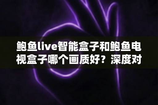 鲍鱼live智能盒子和鲍鱼电视盒子哪个画质好？深度对比解析帮你选对高清观影利器