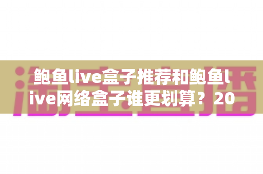 鲍鱼live盒子推荐和鲍鱼live网络盒子谁更划算？2025年超详细选购对比与避坑指南