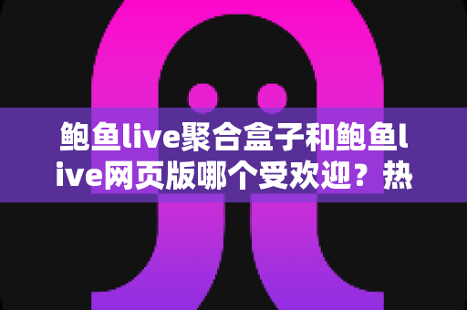 鲍鱼live聚合盒子和鲍鱼live网页版哪个受欢迎？热门度深度对比与实用选择指南