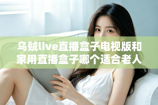 乌贼live直播盒子电视版和家用直播盒子哪个适合老人?全方位对比帮您选对不踩坑 乌贼live直播盒子电视版和家用直播盒子哪个适合老人?全方位对比帮您选对不踩坑