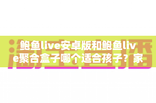 鲍鱼live安卓版和鲍鱼live聚合盒子哪个适合孩子？家长必读的儿童观看安全指南
