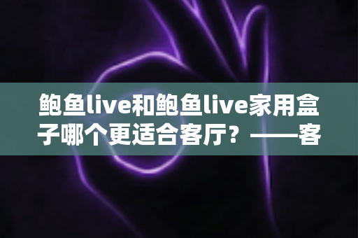 鲍鱼live和鲍鱼live家用盒子哪个更适合客厅？——客厅大屏观影方案深度对比与选购全攻略
