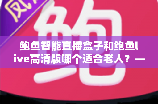 鲍鱼智能直播盒子和鲍鱼live高清版哪个适合老人？——为长辈挑选直播观看方案的全面对比与实用选购指南