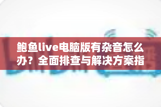 鲍鱼live电脑版有杂音怎么办？全面排查与解决方案指南