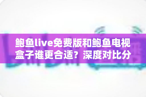 鲍鱼live免费版和鲍鱼电视盒子谁更合适？深度对比分析与实用选购指南