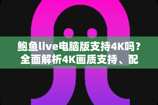鲍鱼live电脑版支持4K吗?全面解析4K画质支持、配置要求与观看优化指南 鲍鱼live电脑版支持4K吗?全面解析4K画质支持、配置要求与观看优化指南
