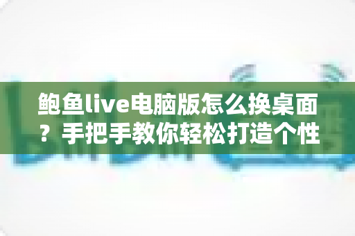 鲍鱼live电脑版怎么换桌面？手把手教你轻松打造个性化桌面环境的完整教程