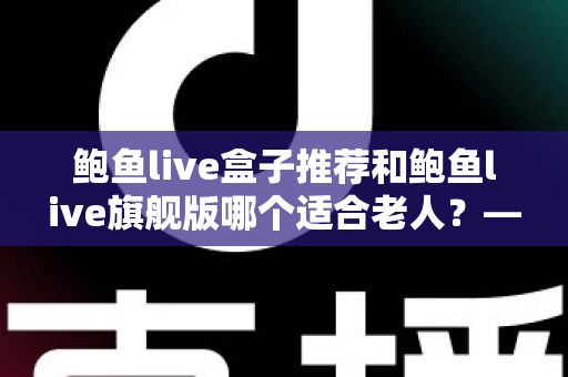 鲍鱼live盒子推荐和鲍鱼live旗舰版哪个适合老人？——中老年家庭选购电视盒子的实用指南