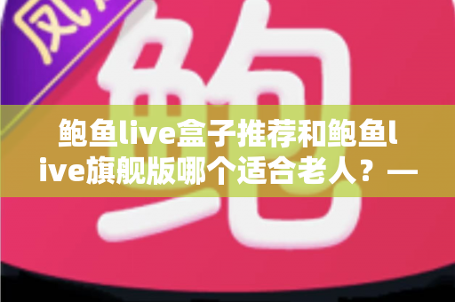 鲍鱼live盒子推荐和鲍鱼live旗舰版哪个适合老人？——中老年家庭选购电视盒子的实用指南