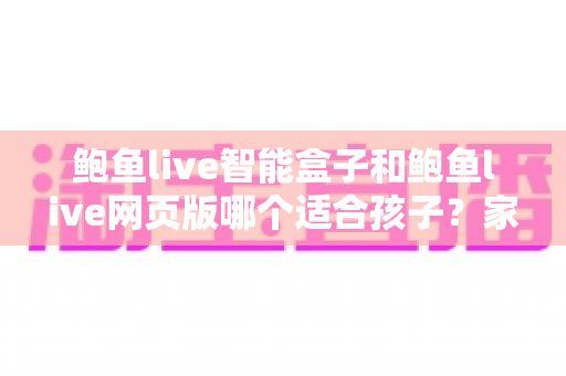 鲍鱼live智能盒子和鲍鱼live网页版哪个适合孩子？家长必读的选择与安全使用指南
