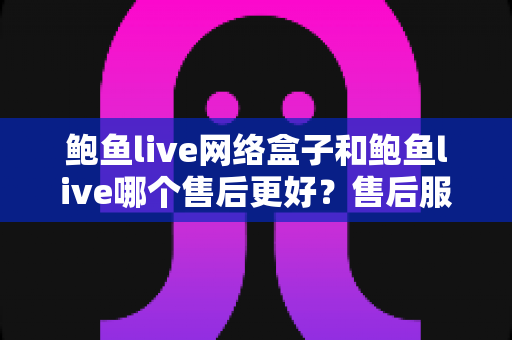 鲍鱼live网络盒子和鲍鱼live哪个售后更好？售后服务深度对比与选购全指南