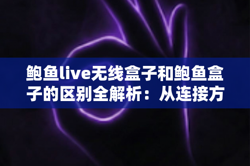 鲍鱼live无线盒子和鲍鱼盒子的区别全解析：从连接方式到使用体验，帮你选对家庭影音盒子
