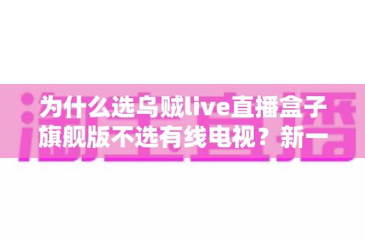 为什么选乌贼live直播盒子旗舰版不选有线电视?新一代家庭客厅观影方案全面解析 为什么选乌贼live直播盒子旗舰版不选有线电视?新一代家庭客厅观影方案全面解析