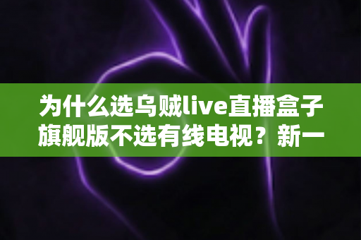 为什么选乌贼live直播盒子旗舰版不选有线电视?新一代家庭客厅观影方案全面解析 为什么选乌贼live直播盒子旗舰版不选有线电视?新一代家庭客厅观影方案全面解析