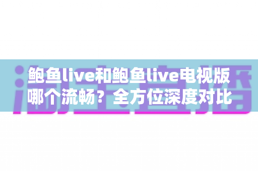 鲍鱼live和鲍鱼live电视版哪个流畅？全方位深度对比帮你选对最佳观看版本
