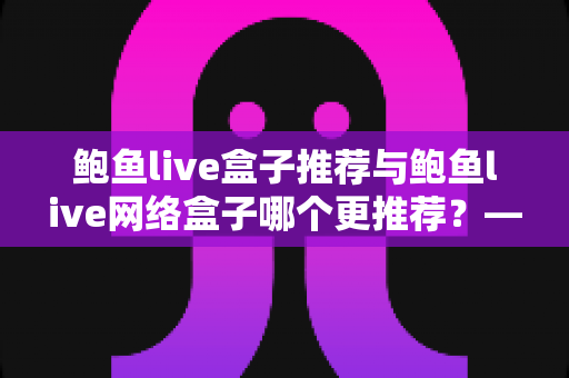 鲍鱼live盒子推荐与鲍鱼live网络盒子哪个更推荐？——一文读懂两者差异与选购指南