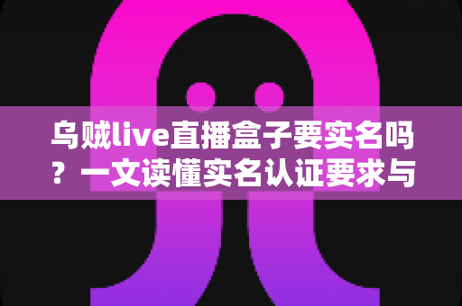 乌贼live直播盒子要实名吗?一文读懂实名认证要求与安全使用指南 乌贼live直播盒子要实名吗?一文读懂实名认证要求与安全使用指南