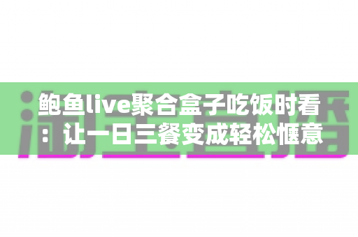鲍鱼live聚合盒子吃饭时看：让一日三餐变成轻松惬意的观影时光