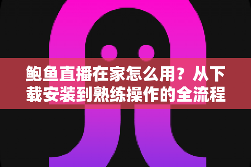 鲍鱼直播在家怎么用？从下载安装到熟练操作的全流程新手指南与实用技巧