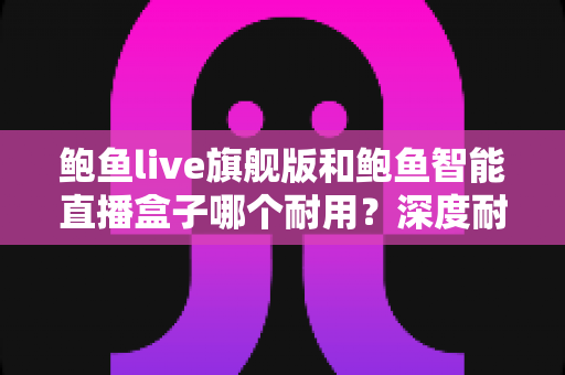 鲍鱼live旗舰版和鲍鱼智能直播盒子哪个耐用?深度耐用性对比与选购全指南 鲍鱼live旗舰版和鲍鱼智能直播盒子哪个耐用?深度耐用性对比与选购全指南