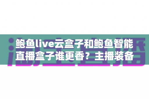 鲍鱼live云盒子和鲍鱼智能直播盒子谁更香?主播装备深度对比与选购避坑指南 鲍鱼live云盒子和鲍鱼智能直播盒子谁更香?主播装备深度对比与选购避坑指南