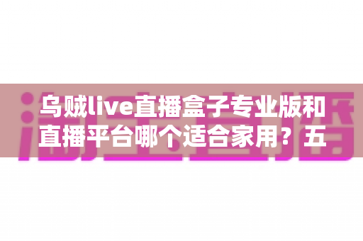 乌贼live直播盒子专业版和直播平台哪个适合家用？五大维度深度对比帮你选对家庭观影方案