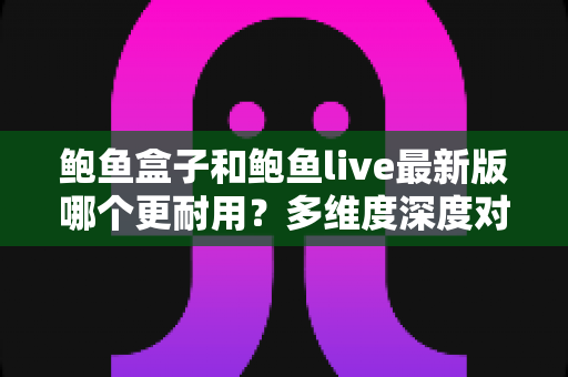 鲍鱼盒子和鲍鱼live最新版哪个更耐用？多维度深度对比与实用指南