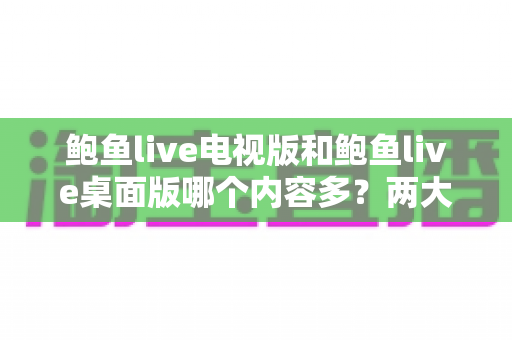 鲍鱼live电视版和鲍鱼live桌面版哪个内容多?两大版本内容差异全面解析与选择指南 鲍鱼live电视版和鲍鱼live桌面版哪个内容多?两大版本内容差异全面解析与选择指南