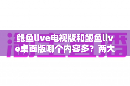 鲍鱼live电视版和鲍鱼live桌面版哪个内容多?两大版本内容差异全面解析与选择指南 鲍鱼live电视版和鲍鱼live桌面版哪个内容多?两大版本内容差异全面解析与选择指南