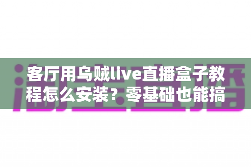 客厅用乌贼live直播盒子教程怎么安装？零基础也能搞定的完整安装指南