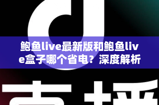 鲍鱼live最新版和鲍鱼live盒子哪个省电？深度解析功耗差异与实用省电指南